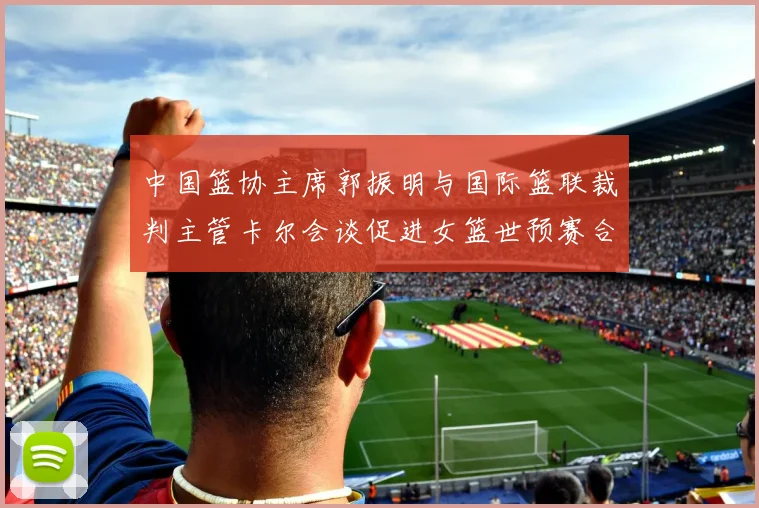 中国篮协主席郭振明与国际篮联裁判主管卡尔会谈促进女篮世预赛合作