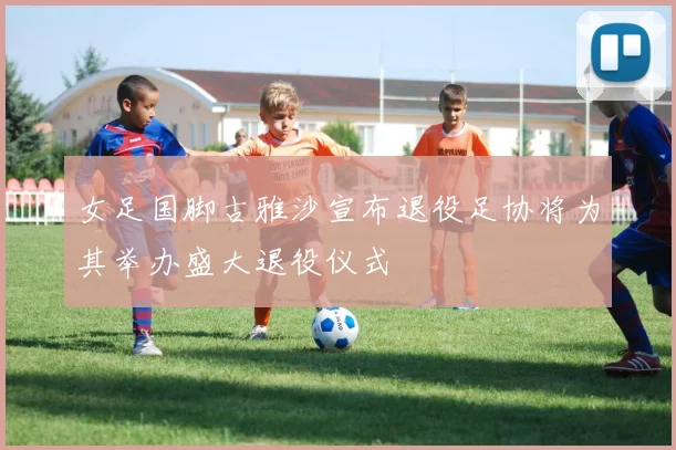 女足国脚古雅沙宣布退役足协将为其举办盛大退役仪式