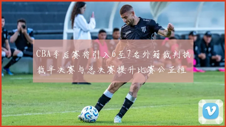 CBA季后赛将引入6至7名外籍裁判执裁半决赛与总决赛提升比赛公正性