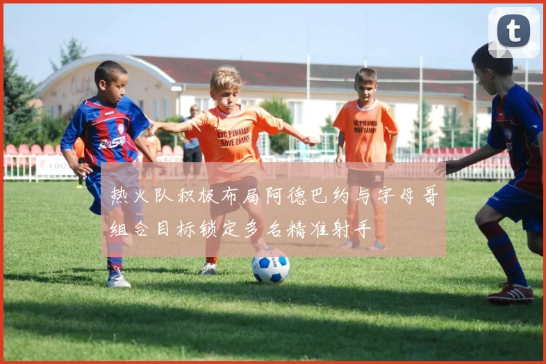 热火队积极布局阿德巴约与字母哥组合目标锁定多名精准射手