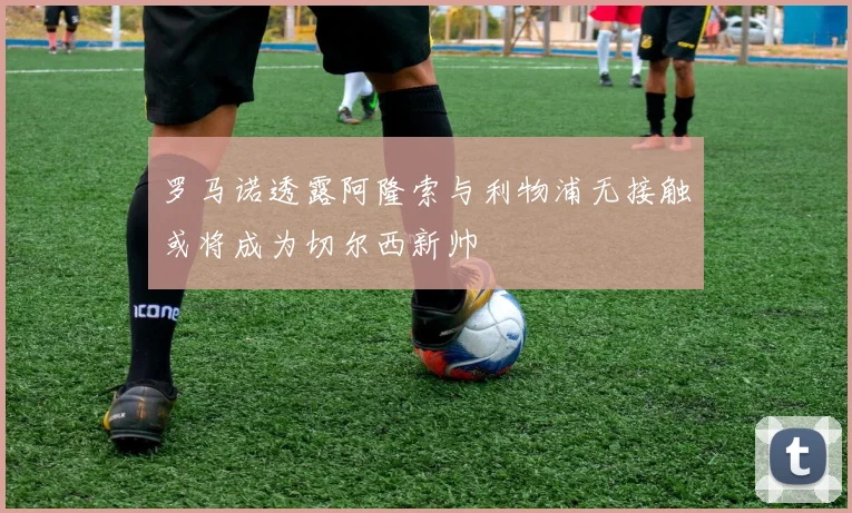 罗马诺透露阿隆索与利物浦无接触或将成为切尔西新帅
