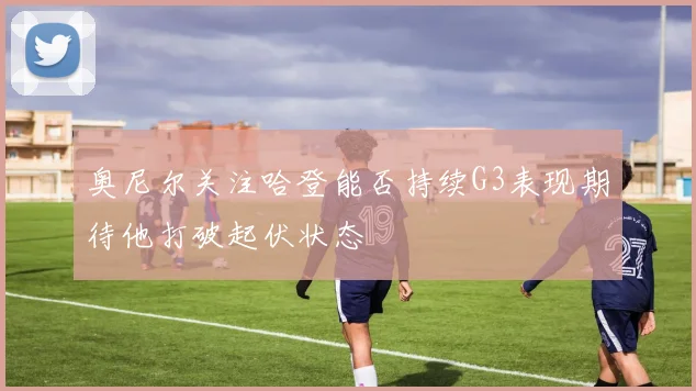 奥尼尔关注哈登能否持续G3表现期待他打破起伏状态
