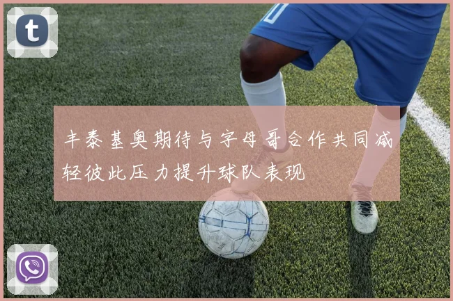 丰泰基奥期待与字母哥合作共同减轻彼此压力提升球队表现