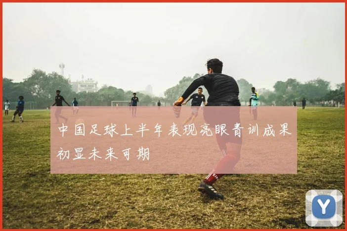 中国足球上半年表现亮眼青训成果初显未来可期