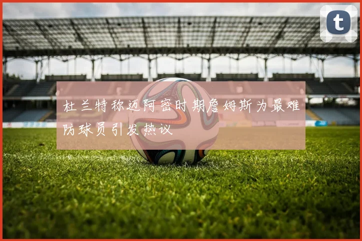 杜兰特称迈阿密时期詹姆斯为最难防球员引发热议