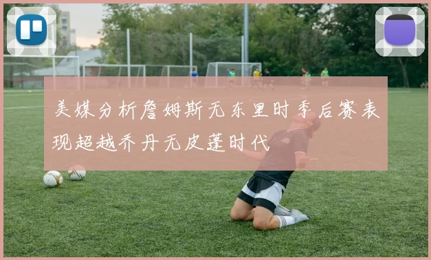 美媒分析詹姆斯无东里时季后赛表现超越乔丹无皮蓬时代