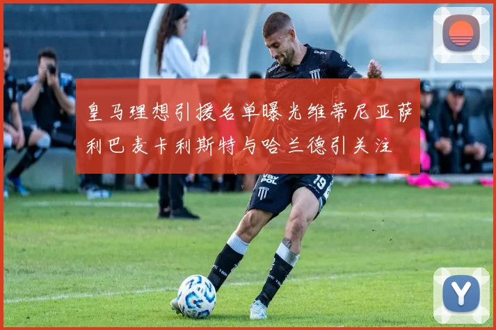 皇马理想引援名单曝光维蒂尼亚萨利巴麦卡利斯特与哈兰德引关注