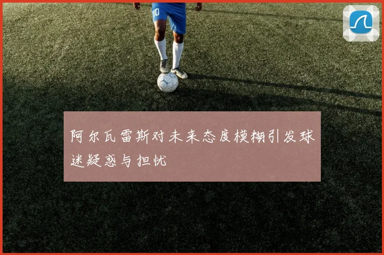 阿尔瓦雷斯对未来态度模糊引发球迷疑惑与担忧