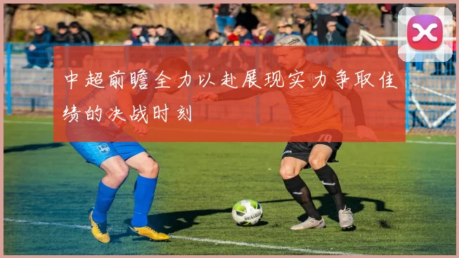 中超前瞻全力以赴展现实力争取佳绩的决战时刻