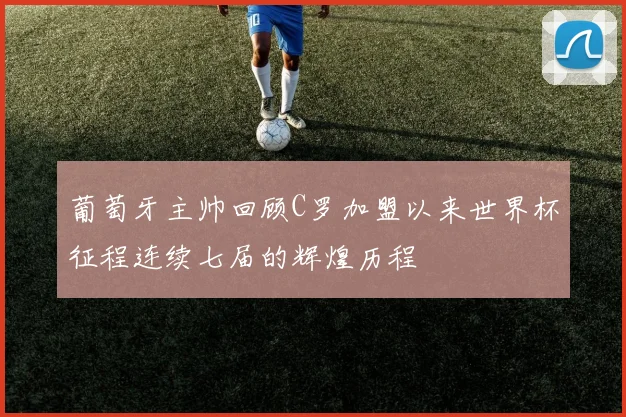 葡萄牙主帅回顾C罗加盟以来世界杯征程连续七届的辉煌历程