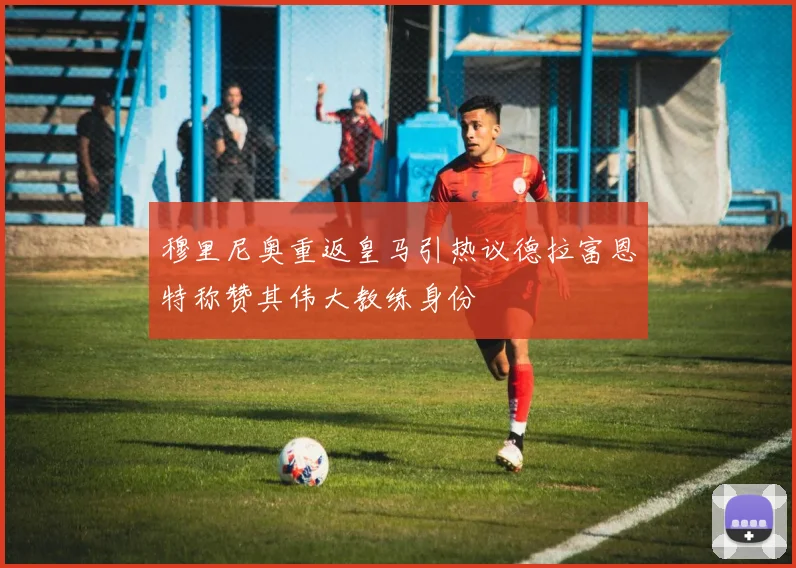 穆里尼奥重返皇马引热议德拉富恩特称赞其伟大教练身份