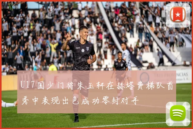 U17国少门将朱玉轩在赫塔费梯队首秀中表现出色成功零封对手