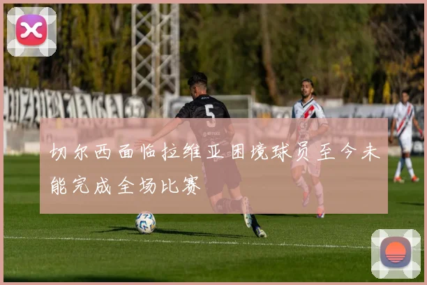 切尔西面临拉维亚困境球员至今未能完成全场比赛