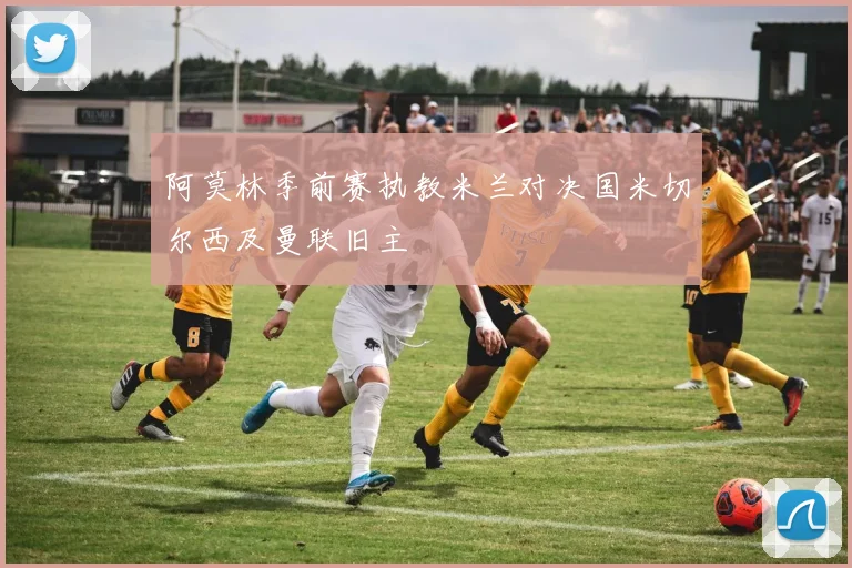 阿莫林季前赛执教米兰对决国米切尔西及曼联旧主