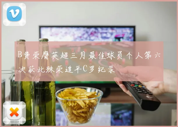 B费荣膺英超三月最佳球员个人第六次获此殊荣追平C罗纪录