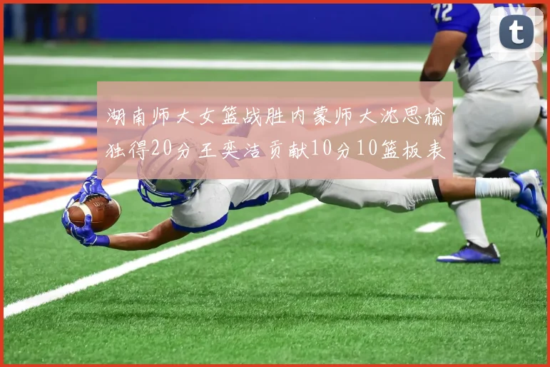 湖南师大女篮战胜内蒙师大沈思榆独得20分王奕洁贡献10分10篮板表现出色