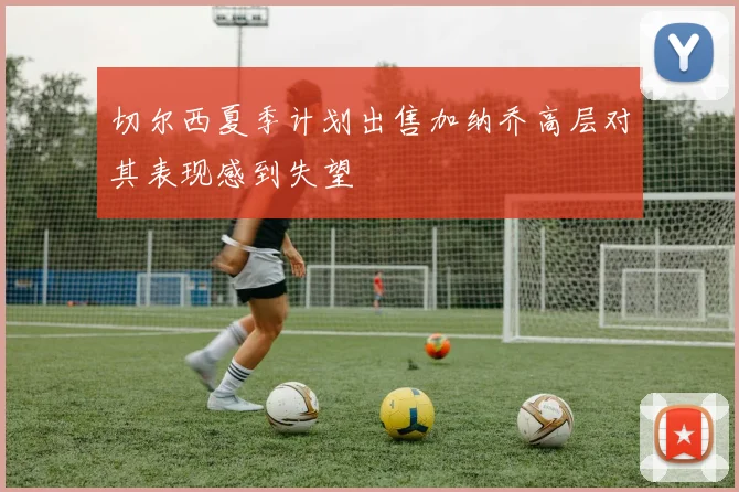 切尔西夏季计划出售加纳乔高层对其表现感到失望