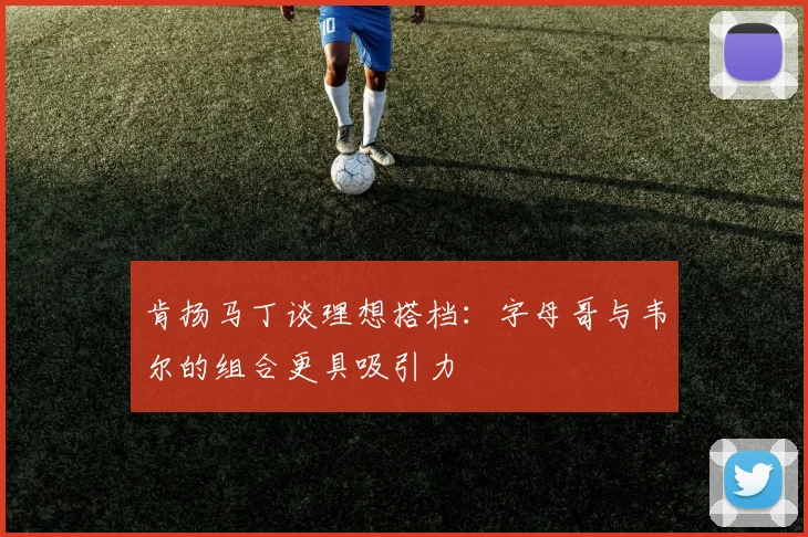 肯扬马丁谈理想搭档：字母哥与韦尔的组合更具吸引力