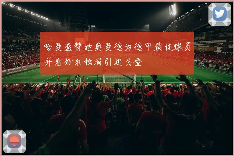 哈曼盛赞迪奥曼德为德甲最佳球员并看好利物浦引进戈登