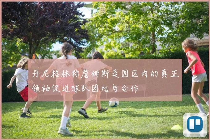 丹尼格林称詹姆斯是园区内的真正领袖促进球队团结与合作