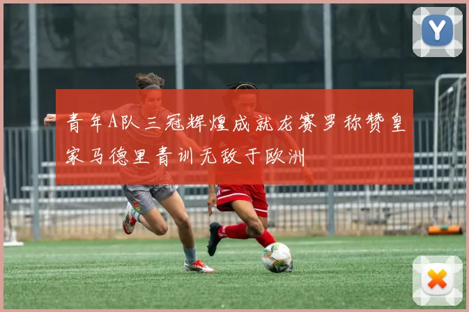 青年A队三冠辉煌成就龙赛罗称赞皇家马德里青训无敌于欧洲
