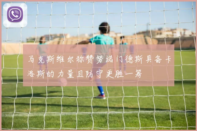 马克斯维尔称赞努诺门德斯具备卡洛斯的力量且防守更胜一筹